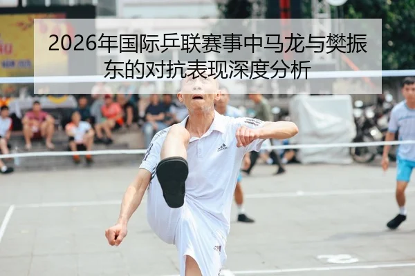 2026年国际乒联赛事中马龙与樊振东的对抗表现深度分析