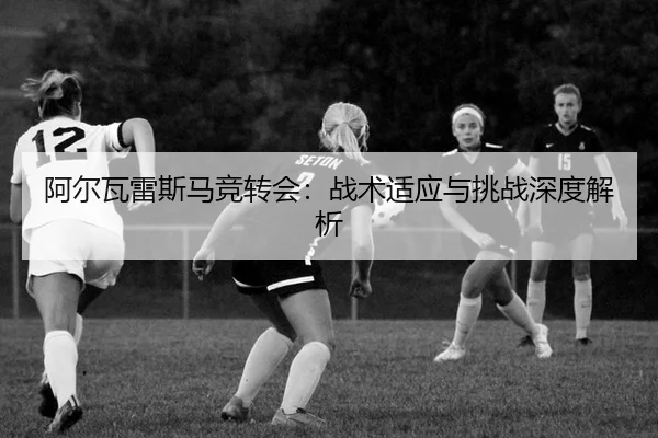 阿尔瓦雷斯马竞转会：战术适应与挑战深度解析