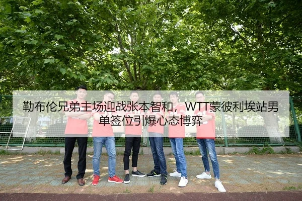 勒布伦兄弟主场迎战张本智和，WTT蒙彼利埃站男单签位引爆心态博弈